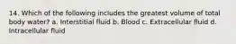 14. Which of the following includes the greatest volume of total body water? a. Interstitial fluid b. Blood c. Extracellular fluid d. Intracellular fluid