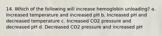 14. Which of the following will increase hemoglobin unloading? a. Increased temperature and increased pH b. Increased pH and decreased temperature c. Increased CO2 pressure and decreased pH d. Decreased CO2 pressure and increased pH