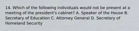 14. Which of the following individuals would not be present at a meeting of the president's cabinet? A. Speaker of the House B. Secretary of Education C. Attorney General D. Secretary of Homeland Security