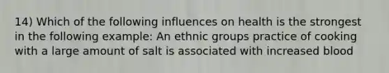 14) Which of the following influences on health is the strongest in the following example: An ethnic groups practice of cooking with a large amount of salt is associated with increased blood