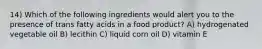 14) Which of the following ingredients would alert you to the presence of trans fatty acids in a food product? A) hydrogenated vegetable oil B) lecithin C) liquid corn oil D) vitamin E