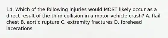 14. Which of the following injuries would MOST likely occur as a direct result of the third collision in a motor vehicle crash? A. flail chest B. aortic rupture C. extremity fractures D. forehead lacerations