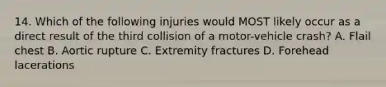 14. Which of the following injuries would MOST likely occur as a direct result of the third collision of a motor-vehicle crash? A. Flail chest B. Aortic rupture C. Extremity fractures D. Forehead lacerations