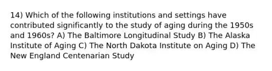 14) Which of the following institutions and settings have contributed significantly to the study of aging during the 1950s and 1960s? A) The Baltimore Longitudinal Study B) The Alaska Institute of Aging C) The North Dakota Institute on Aging D) The New England Centenarian Study