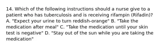 14. Which of the following instructions should a nurse give to a patient who has tuberculosis and is receiving rifampin (Rifadin)? A. "Expect your urine to turn reddish-orange" B. "Take the medication after meal" C. "Take the medication until your skin test is negative" D. "Stay out of the sun while you are taking the medication"