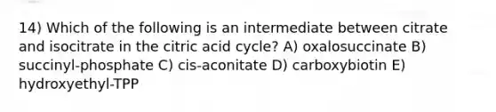 14) Which of the following is an intermediate between citrate and isocitrate in the citric acid cycle? A) oxalosuccinate B) succinyl-phosphate C) cis-aconitate D) carboxybiotin E) hydroxyethyl-TPP