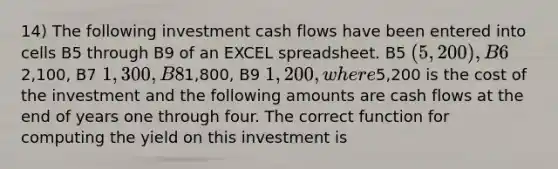 14) The following investment cash flows have been entered into cells B5 through B9 of an EXCEL spreadsheet. B5 (5,200 ), B62,100, B7 1,300, B81,800, B9 1,200, where5,200 is the cost of the investment and the following amounts are cash flows at the end of years one through four. The correct function for computing the yield on this investment is