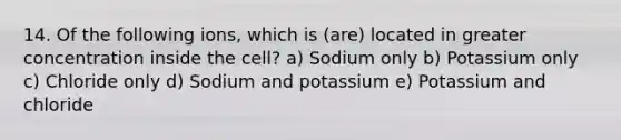 14. Of the following ions, which is (are) located in greater concentration inside the cell? a) Sodium only b) Potassium only c) Chloride only d) Sodium and potassium e) Potassium and chloride