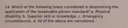 14. Which of the following is/are considered in determining the application of the reasonable person standard? a. Physical disability. b. Superior skill or knowledge. c. Emergency circumstances. d. All of the above are considered.