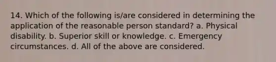 14. Which of the following is/are considered in determining the application of the reasonable person standard? a. Physical disability. b. Superior skill or knowledge. c. Emergency circumstances. d. All of the above are considered.