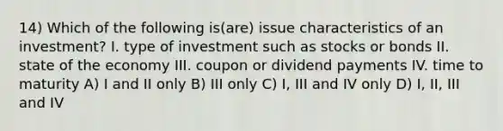 14) Which of the following is(are) issue characteristics of an investment? I. type of investment such as stocks or bonds II. state of the economy III. coupon or dividend payments IV. time to maturity A) I and II only B) III only C) I, III and IV only D) I, II, III and IV