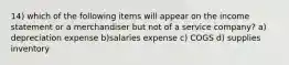 14) which of the following items will appear on the income statement or a merchandiser but not of a service company? a) depreciation expense b)salaries expense c) COGS d) supplies inventory