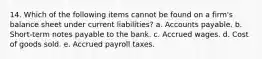 14. Which of the following items cannot be found on a firm's balance sheet under current liabilities? a. Accounts payable. b. Short-term notes payable to the bank. c. Accrued wages. d. Cost of goods sold. e. Accrued payroll taxes.