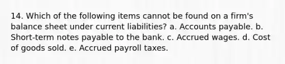 14. Which of the following items cannot be found on a firm's balance sheet under current liabilities? a. Accounts payable. b. Short-term notes payable to the bank. c. Accrued wages. d. Cost of goods sold. e. Accrued payroll taxes.