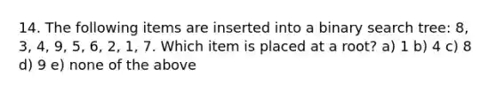 14. The following items are inserted into a binary search tree: 8, 3, 4, 9, 5, 6, 2, 1, 7. Which item is placed at a root? a) 1 b) 4 c) 8 d) 9 e) none of the above