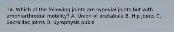 14. Which of the following joints are synovial joints but with amphiarthrodial mobility? A. Union of acetabula B. Hip joints C. Sacroiliac joints D. Symphysis pubis