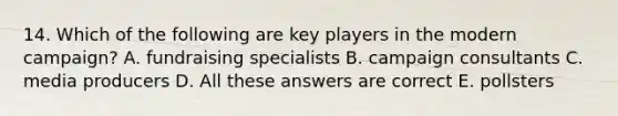 14. Which of the following are key players in the modern campaign? A. fundraising specialists B. campaign consultants C. media producers D. All these answers are correct E. pollsters