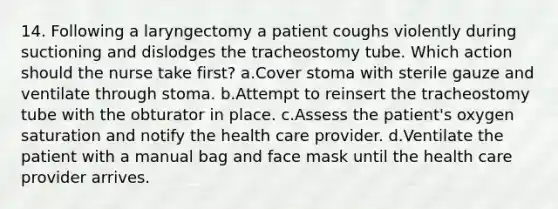 14. Following a laryngectomy a patient coughs violently during suctioning and dislodges the tracheostomy tube. Which action should the nurse take first? a.Cover stoma with sterile gauze and ventilate through stoma. b.Attempt to reinsert the tracheostomy tube with the obturator in place. c.Assess the patient's oxygen saturation and notify the health care provider. d.Ventilate the patient with a manual bag and face mask until the health care provider arrives.