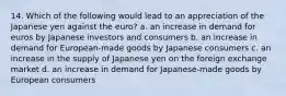 14. Which of the following would lead to an appreciation of the Japanese yen against the euro? a. an increase in demand for euros by Japanese investors and consumers b. an increase in demand for European-made goods by Japanese consumers c. an increase in the supply of Japanese yen on the foreign exchange market d. an increase in demand for Japanese-made goods by European consumers