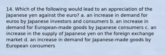 14. Which of the following would lead to an appreciation of the Japanese yen against the euro? a. an increase in demand for euros by Japanese investors and consumers b. an increase in demand for European-made goods by Japanese consumers c. an increase in the supply of Japanese yen on the foreign exchange market d. an increase in demand for Japanese-made goods by European consumers