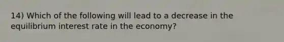 14) Which of the following will lead to a decrease in the equilibrium interest rate in the economy?