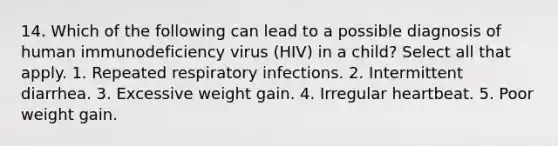 14. Which of the following can lead to a possible diagnosis of human immunodeficiency virus (HIV) in a child? Select all that apply. 1. Repeated respiratory infections. 2. Intermittent diarrhea. 3. Excessive weight gain. 4. Irregular heartbeat. 5. Poor weight gain.