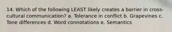 14. Which of the following LEAST likely creates a barrier in cross-cultural communication? a. Tolerance in conflict b. Grapevines c. Tone differences d. Word connotations e. Semantics