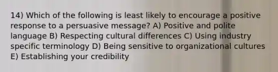 14) Which of the following is least likely to encourage a positive response to a persuasive message? A) Positive and polite language B) Respecting cultural differences C) Using industry specific terminology D) Being sensitive to organizational cultures E) Establishing your credibility