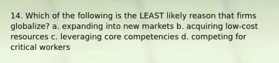 14. Which of the following is the LEAST likely reason that firms globalize? a. expanding into new markets b. acquiring low-cost resources c. leveraging core competencies d. competing for critical workers