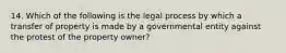 14. Which of the following is the legal process by which a transfer of property is made by a governmental entity against the protest of the property owner?