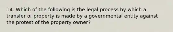 14. Which of the following is the legal process by which a transfer of property is made by a governmental entity against the protest of the property owner?