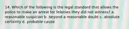 14. Which of the following is the legal standard that allows the police to make an arrest for felonies they did not witness? a. reasonable suspicion b. beyond a reasonable doubt c. absolute certainty d. probable cause