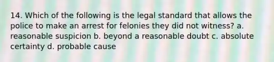 14. Which of the following is the legal standard that allows the police to make an arrest for felonies they did not witness? a. reasonable suspicion b. beyond a reasonable doubt c. absolute certainty d. probable cause