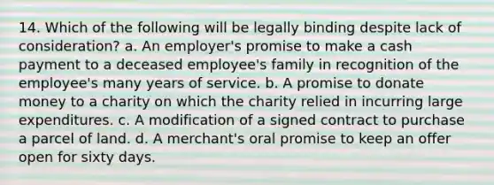 14. Which of the following will be legally binding despite lack of consideration? a. An employer's promise to make a cash payment to a deceased employee's family in recognition of the employee's many years of service. b. A promise to donate money to a charity on which the charity relied in incurring large expenditures. c. A modification of a signed contract to purchase a parcel of land. d. A merchant's oral promise to keep an offer open for sixty days.