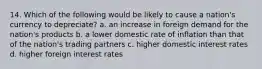 14. Which of the following would be likely to cause a nation's currency to depreciate? a. an increase in foreign demand for the nation's products b. a lower domestic rate of inflation than that of the nation's trading partners c. higher domestic interest rates d. higher foreign interest rates