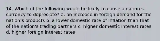 14. Which of the following would be likely to cause a nation's currency to depreciate? a. an increase in foreign demand for the nation's products b. a lower domestic rate of inflation than that of the nation's trading partners c. higher domestic interest rates d. higher foreign interest rates