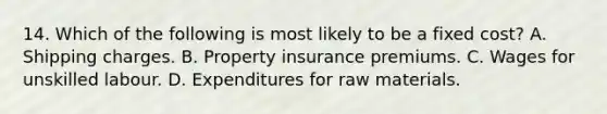 14. Which of the following is most likely to be a fixed cost? A. Shipping charges. B. Property insurance premiums. C. Wages for unskilled labour. D. Expenditures for raw materials.