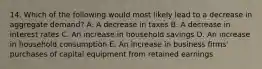 14. Which of the following would most likely lead to a decrease in aggregate demand? A. A decrease in taxes B. A decrease in interest rates C. An increase in household savings D. An increase in household consumption E. An increase in business firms' purchases of capital equipment from retained earnings