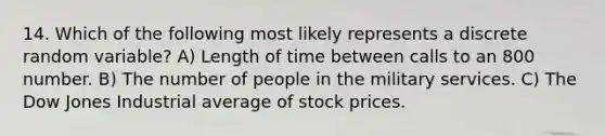 14. Which of the following most likely represents a discrete random variable? A) Length of time between calls to an 800 number. B) The number of people in the military services. C) The Dow Jones Industrial average of stock prices.