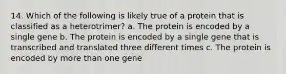 14. Which of the following is likely true of a protein that is classified as a heterotrimer? a. The protein is encoded by a single gene b. The protein is encoded by a single gene that is transcribed and translated three different times c. The protein is encoded by more than one gene