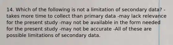 14. Which of the following is not a limitation of secondary data? -takes more time to collect than primary data -may lack relevance for the present study -may not be available in the form needed for the present study -may not be accurate -All of these are possible limitations of secondary data.