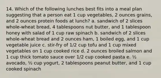 14. Which of the following lunches best fits into a meal plan suggesting that a person eat 1 cup vegetables, 2 ounces grains, and 2 ounces protein foods at lunch? a. sandwich of 2 slices whole-wheat bread, 4 tablespoons nut butter, and 1 tablespoon honey with salad of 1 cup raw spinach b. sandwich of 2 slices whole-wheat bread and 2 ounces ham, 1 boiled egg, and 1 cup vegetable juice c. stir-fry of 1/2 cup tofu and 1 cup mixed vegetables on 1 cup cooked rice d. 2 ounces broiled salmon and 1 cup thick tomato sauce over 1/2 cup cooked pasta e. ½ avocado, ½ cup yogurt, 2 tablespoons peanut butter, and 1 cup cooked spinach