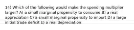 14) Which of the following would make the spending multiplier larger? A) a small marginal propensity to consume B) a real appreciation C) a small marginal propensity to import D) a large initial trade deficit E) a real depreciation