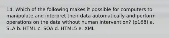 14. Which of the following makes it possible for computers to manipulate and interpret their data automatically and perform operations on the data without human intervention? (p168) a. SLA b. HTML c. SOA d. HTML5 e. XML