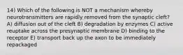 14) Which of the following is NOT a mechanism whereby neurotransmitters are rapidly removed from the synaptic cleft? A) diffusion out of the cleft B) degradation by enzymes C) active reuptake across the presynaptic membrane D) binding to the receptor E) transport back up the axon to be immediately repackaged