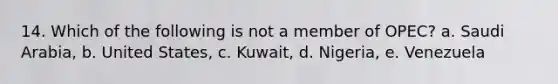 14. Which of the following is not a member of OPEC? a. Saudi Arabia, b. United States, c. Kuwait, d. Nigeria, e. Venezuela