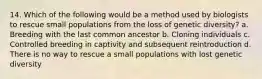 14. Which of the following would be a method used by biologists to rescue small populations from the loss of genetic diversity? a. Breeding with the last common ancestor b. Cloning individuals c. Controlled breeding in captivity and subsequent reintroduction d. There is no way to rescue a small populations with lost genetic diversity