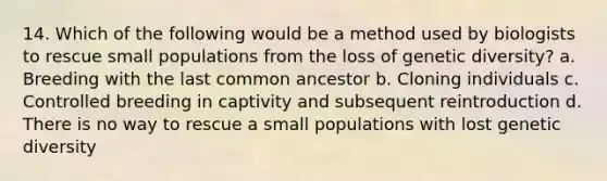 14. Which of the following would be a method used by biologists to rescue small populations from the loss of genetic diversity? a. Breeding with the last common ancestor b. Cloning individuals c. Controlled breeding in captivity and subsequent reintroduction d. There is no way to rescue a small populations with lost genetic diversity