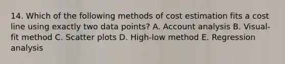 14. Which of the following methods of cost estimation fits a cost line using exactly two data points? A. Account analysis B. Visual-fit method C. <a href='https://www.questionai.com/knowledge/kHey83DSAQ-scatter-plot' class='anchor-knowledge'>scatter plot</a>s D. High-low method E. Regression analysis