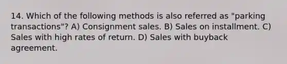 14. Which of the following methods is also referred as "parking transactions"? A) Consignment sales. B) Sales on installment. C) Sales with high rates of return. D) Sales with buyback agreement.